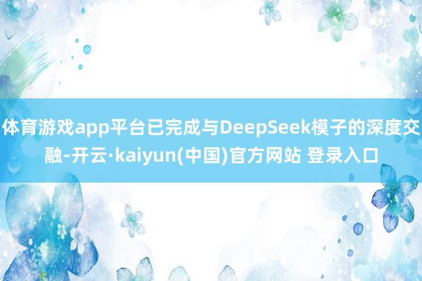 体育游戏app平台已完成与DeepSeek模子的深度交融-开云·kaiyun(中国)官方网站 登录入口