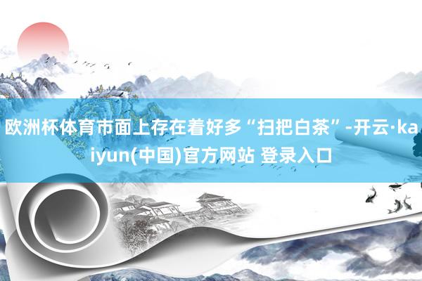 欧洲杯体育市面上存在着好多“扫把白茶”-开云·kaiyun(中国)官方网站 登录入口
