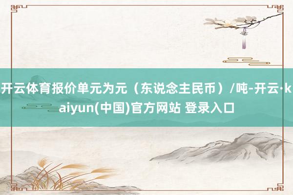 开云体育报价单元为元（东说念主民币）/吨-开云·kaiyun(中国)官方网站 登录入口