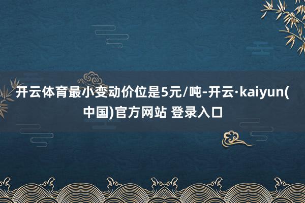开云体育最小变动价位是5元/吨-开云·kaiyun(中国)官方网站 登录入口