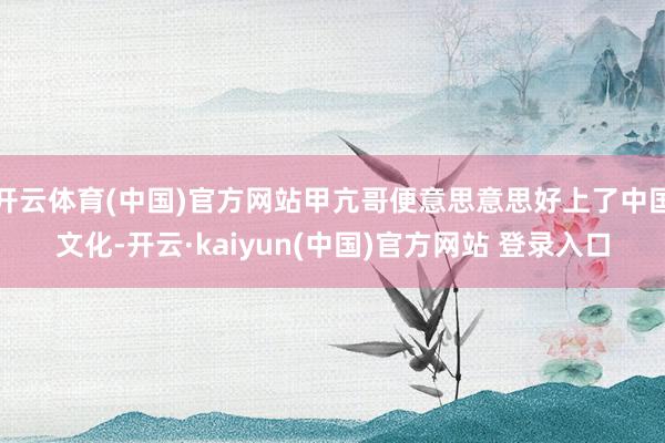 开云体育(中国)官方网站甲亢哥便意思意思好上了中国文化-开云·kaiyun(中国)官方网站 登录入口