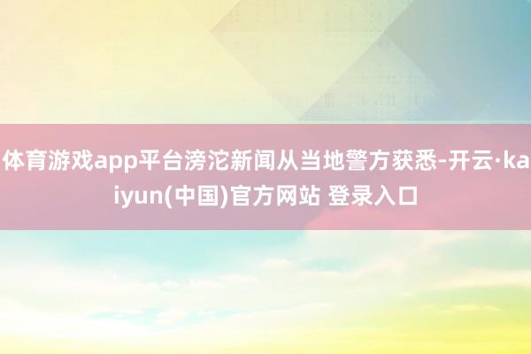 体育游戏app平台滂沱新闻从当地警方获悉-开云·kaiyun(中国)官方网站 登录入口