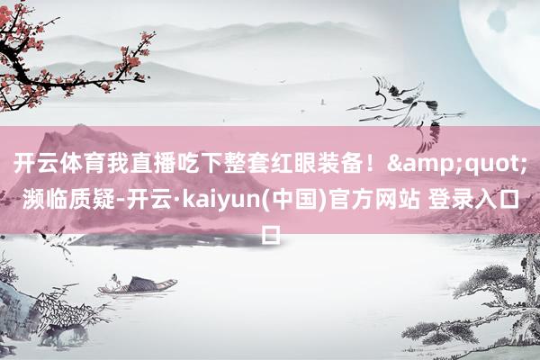 开云体育我直播吃下整套红眼装备！&quot;濒临质疑-开云·kaiyun(中国)官方网站 登录入口