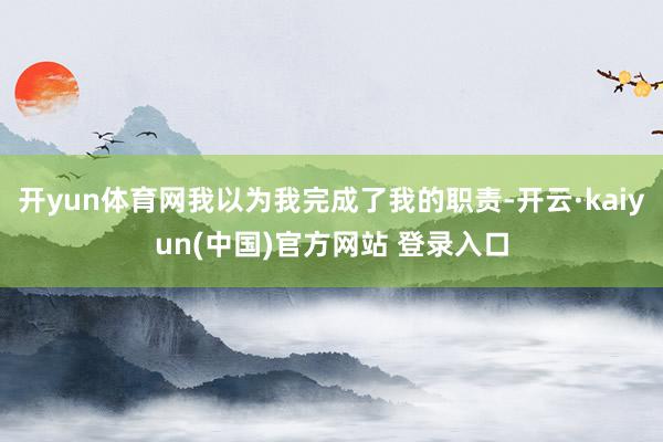开yun体育网我以为我完成了我的职责-开云·kaiyun(中国)官方网站 登录入口
