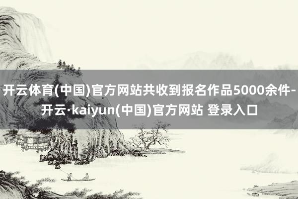 开云体育(中国)官方网站共收到报名作品5000余件-开云·kaiyun(中国)官方网站 登录入口