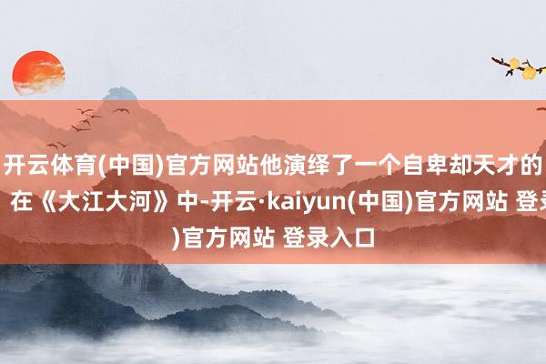 开云体育(中国)官方网站他演绎了一个自卑却天才的少年；在《大江大河》中-开云·kaiyun(中国)官方网站 登录入口
