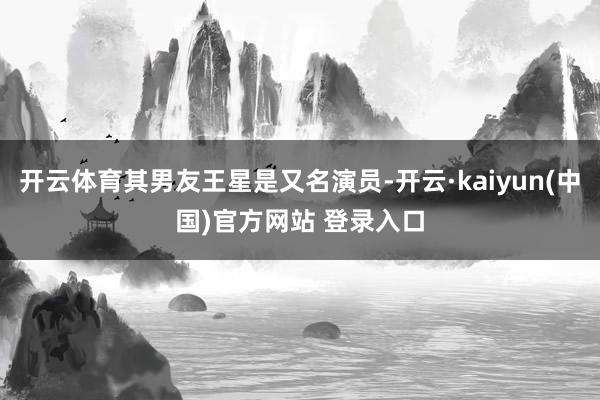 开云体育其男友王星是又名演员-开云·kaiyun(中国)官方网站 登录入口