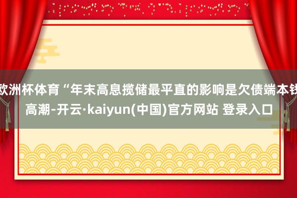 欧洲杯体育　　“年末高息揽储最平直的影响是欠债端本钱高潮-开云·kaiyun(中国)官方网站 登录入口