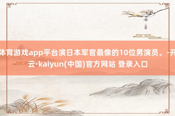 体育游戏app平台演日本军官最像的10位男演员。-开云·kaiyun(中国)官方网站 登录入口