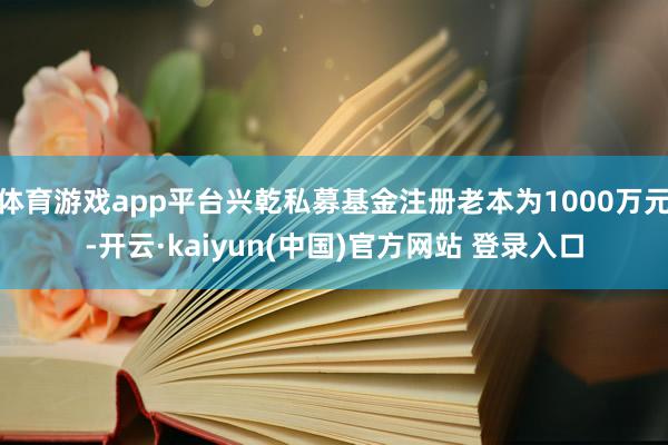 体育游戏app平台兴乾私募基金注册老本为1000万元-开云·kaiyun(中国)官方网站 登录入口