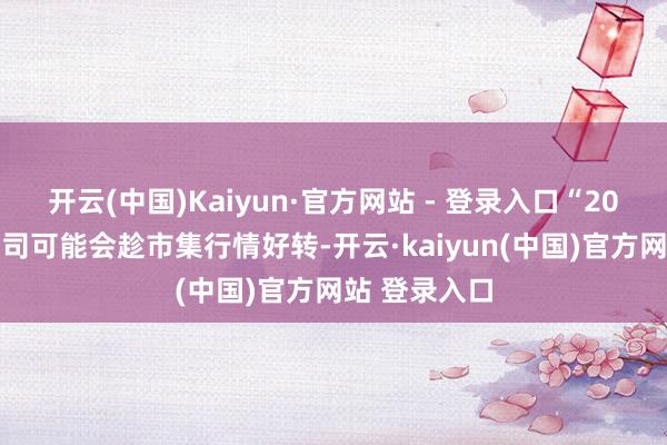 开云(中国)Kaiyun·官方网站 - 登录入口“2025年基金公司可能会趁市集行情好转-开云·kaiyun(中国)官方网站 登录入口
