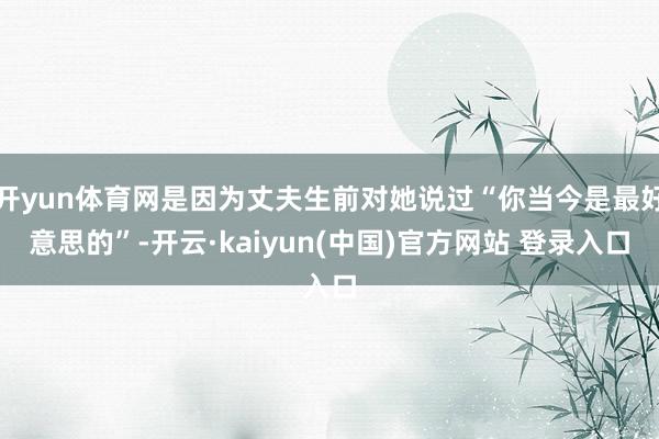 开yun体育网是因为丈夫生前对她说过“你当今是最好意思的”-开云·kaiyun(中国)官方网站 登录入口