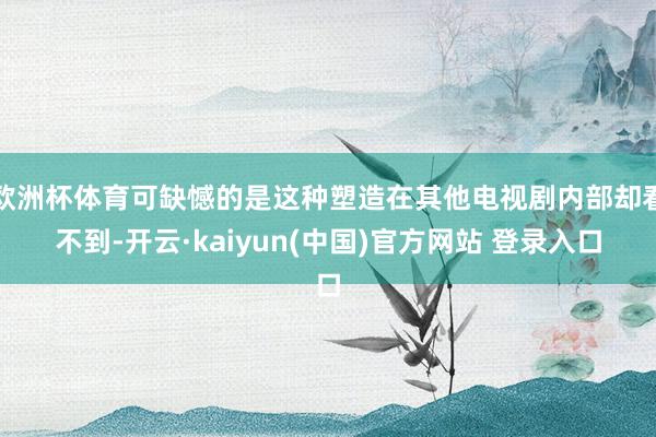 欧洲杯体育可缺憾的是这种塑造在其他电视剧内部却看不到-开云·kaiyun(中国)官方网站 登录入口