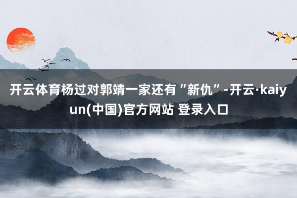 开云体育杨过对郭靖一家还有“新仇”-开云·kaiyun(中国)官方网站 登录入口