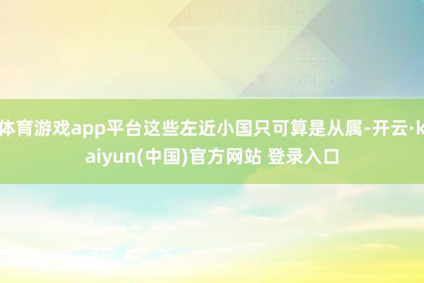 体育游戏app平台这些左近小国只可算是从属-开云·kaiyun(中国)官方网站 登录入口