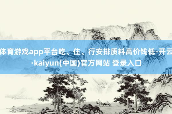 体育游戏app平台吃、住、行安排质料高价钱低-开云·kaiyun(中国)官方网站 登录入口