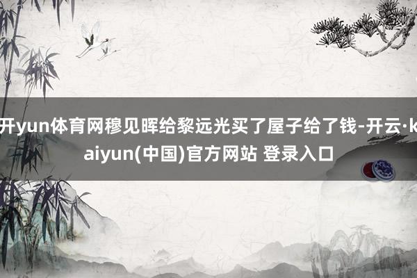 开yun体育网穆见晖给黎远光买了屋子给了钱-开云·kaiyun(中国)官方网站 登录入口