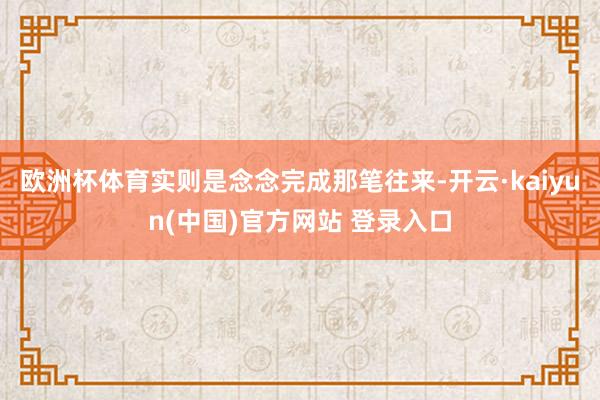 欧洲杯体育实则是念念完成那笔往来-开云·kaiyun(中国)官方网站 登录入口