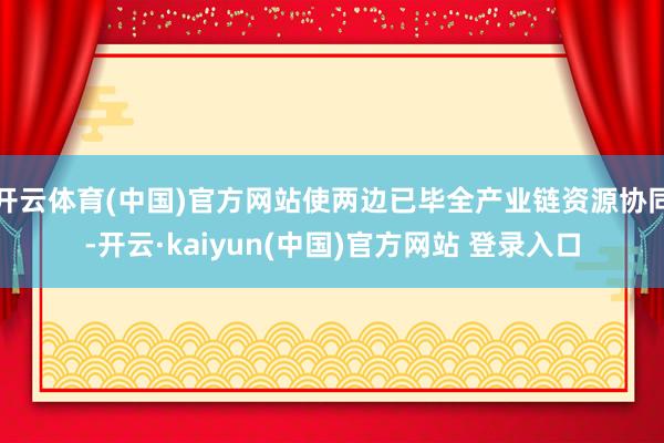 开云体育(中国)官方网站使两边已毕全产业链资源协同-开云·kaiyun(中国)官方网站 登录入口