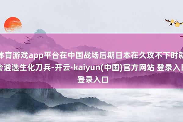 体育游戏app平台在中国战场后期日本在久攻不下时就会遴选生化刀兵-开云·kaiyun(中国)官方网站 登录入口
