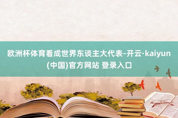 欧洲杯体育看成世界东谈主大代表-开云·kaiyun(中国)官方网站 登录入口