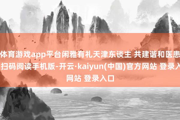 体育游戏app平台闲雅有礼天津东谈主 共建谐和医患情 扫码阅读手机版-开云·kaiyun(中国)官方网站 登录入口