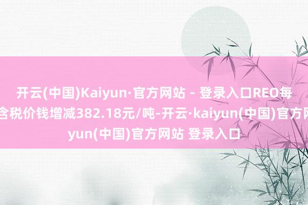 开云(中国)Kaiyun·官方网站 - 登录入口REO每增减1%、不含税价钱增减382.18元/吨-开云·kaiyun(中国)官方网站 登录入口