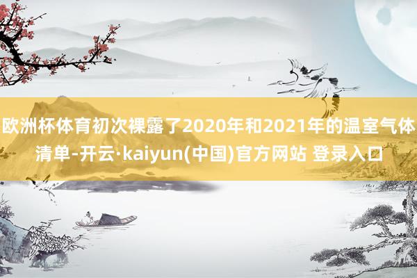 欧洲杯体育初次裸露了2020年和2021年的温室气体清单-开云·kaiyun(中国)官方网站 登录入口