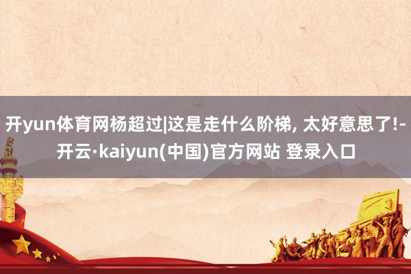 开yun体育网杨超过|这是走什么阶梯, 太好意思了!-开云·kaiyun(中国)官方网站 登录入口