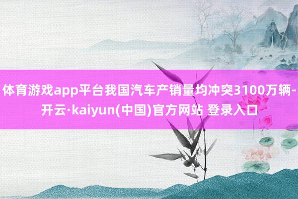 体育游戏app平台我国汽车产销量均冲突3100万辆-开云·kaiyun(中国)官方网站 登录入口