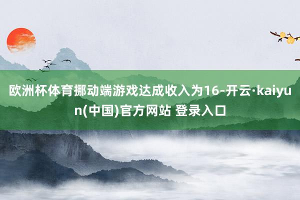 欧洲杯体育挪动端游戏达成收入为16-开云·kaiyun(中国)官方网站 登录入口