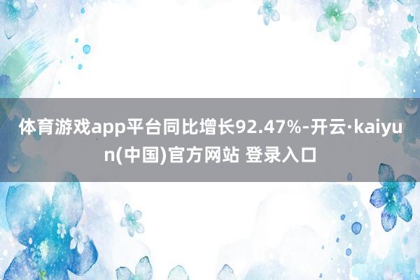 体育游戏app平台同比增长92.47%-开云·kaiyun(中国)官方网站 登录入口