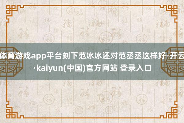 体育游戏app平台刻下范冰冰还对范丞丞这样好-开云·kaiyun(中国)官方网站 登录入口