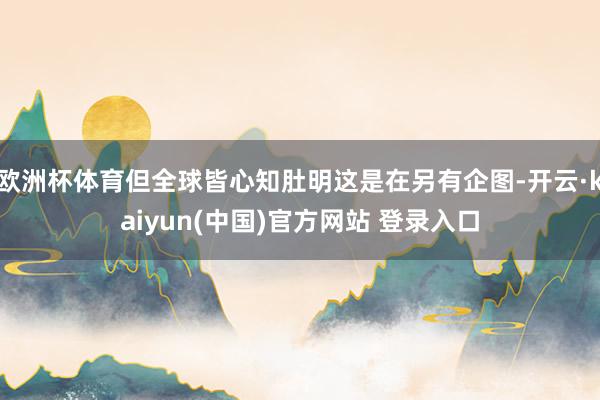 欧洲杯体育但全球皆心知肚明这是在另有企图-开云·kaiyun(中国)官方网站 登录入口