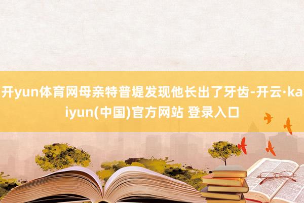 开yun体育网母亲特普堤发现他长出了牙齿-开云·kaiyun(中国)官方网站 登录入口
