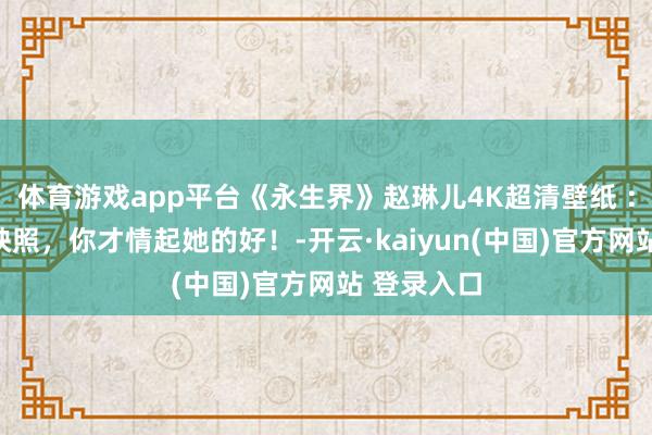 体育游戏app平台《永生界》赵琳儿4K超清壁纸 ：白蟾光在映照，你才情起她的好！-开云·kaiyun(中国)官方网站 登录入口