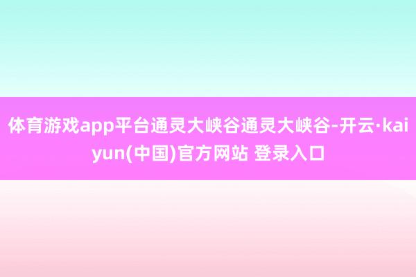 体育游戏app平台通灵大峡谷通灵大峡谷-开云·kaiyun(中国)官方网站 登录入口