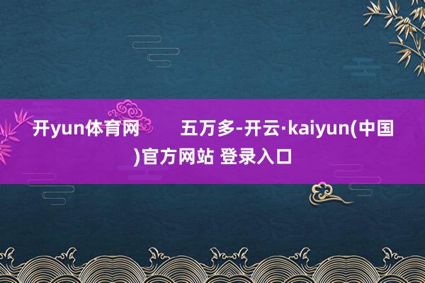 开yun体育网        五万多-开云·kaiyun(中国)官方网站 登录入口