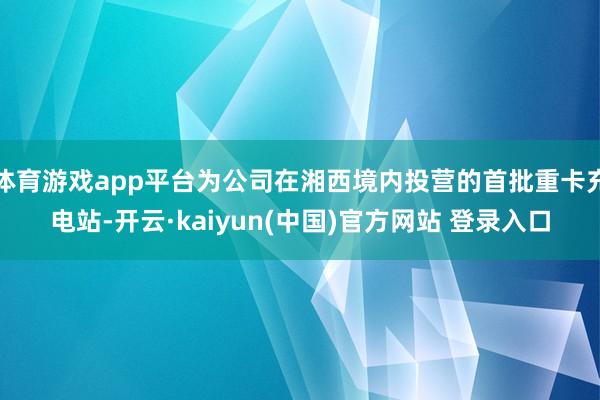 体育游戏app平台为公司在湘西境内投营的首批重卡充电站-开云·kaiyun(中国)官方网站 登录入口