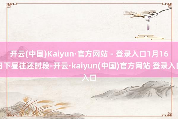 开云(中国)Kaiyun·官方网站 - 登录入口1月16日下昼往还时段-开云·kaiyun(中国)官方网站 登录入口