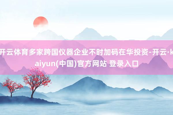 开云体育多家跨国仪器企业不时加码在华投资-开云·kaiyun(中国)官方网站 登录入口