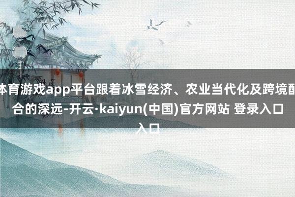体育游戏app平台跟着冰雪经济、农业当代化及跨境配合的深远-开云·kaiyun(中国)官方网站 登录入口