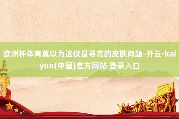 欧洲杯体育莫以为这仅是寻常的皮肤问题-开云·kaiyun(中国)官方网站 登录入口