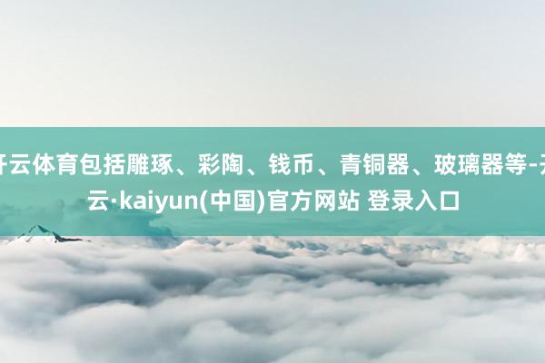 开云体育包括雕琢、彩陶、钱币、青铜器、玻璃器等-开云·kaiyun(中国)官方网站 登录入口
