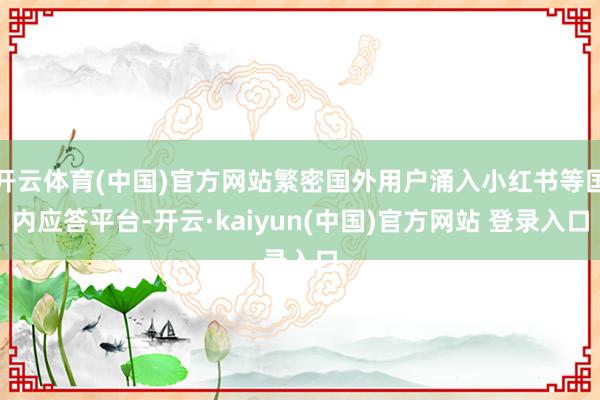 开云体育(中国)官方网站繁密国外用户涌入小红书等国内应答平台-开云·kaiyun(中国)官方网站 登录入口