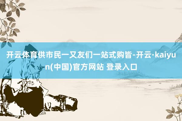 开云体育供市民一又友们一站式购皆-开云·kaiyun(中国)官方网站 登录入口