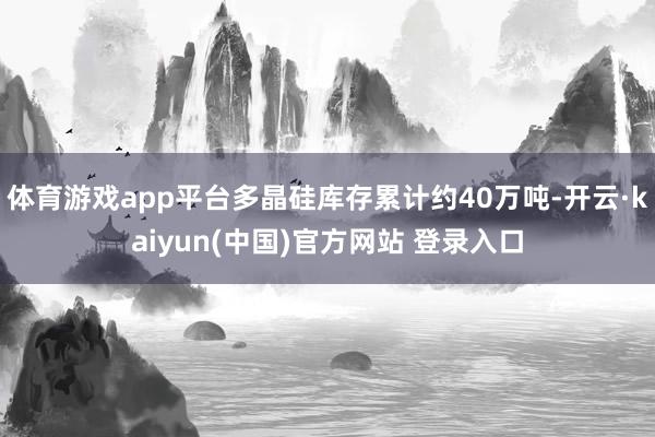 体育游戏app平台多晶硅库存累计约40万吨-开云·kaiyun(中国)官方网站 登录入口