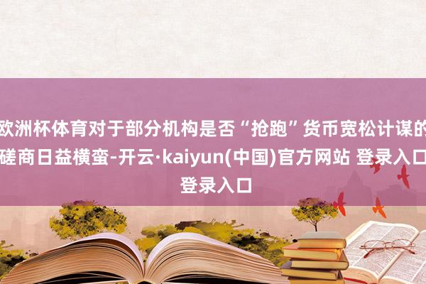 欧洲杯体育对于部分机构是否“抢跑”货币宽松计谋的磋商日益横蛮-开云·kaiyun(中国)官方网站 登录入口