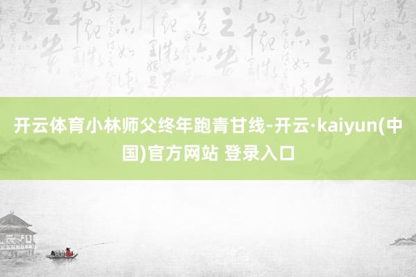 开云体育小林师父终年跑青甘线-开云·kaiyun(中国)官方网站 登录入口