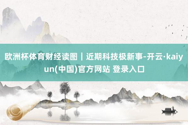 欧洲杯体育财经读图｜近期科技极新事-开云·kaiyun(中国)官方网站 登录入口
